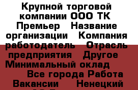 Крупной торговой компании ООО ТК «Премьер › Название организации ­ Компания-работодатель › Отрасль предприятия ­ Другое › Минимальный оклад ­ 23 000 - Все города Работа » Вакансии   . Ненецкий АО,Бугрино п.